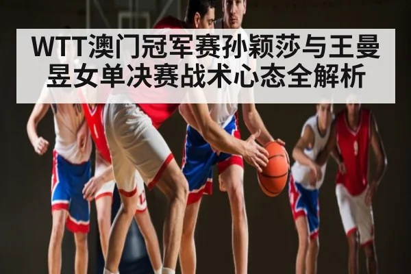 WTT澳门冠军赛孙颖莎与王曼昱女单决赛战术心态全解析