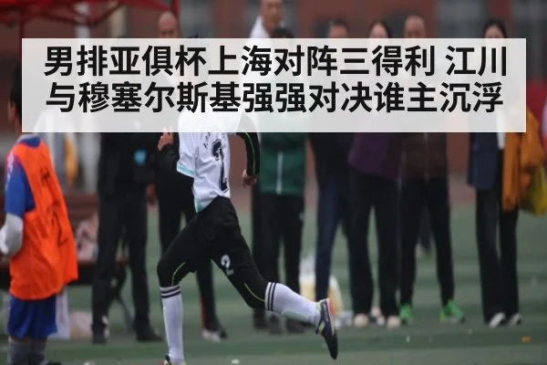 男排亚俱杯上海对阵三得利 江川与穆塞尔斯基强强对决谁主沉浮
